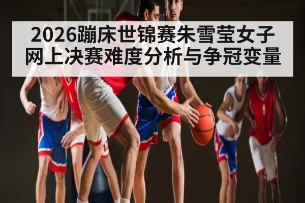 2026蹦床世锦赛朱雪莹女子网上决赛难度分析与争冠变量