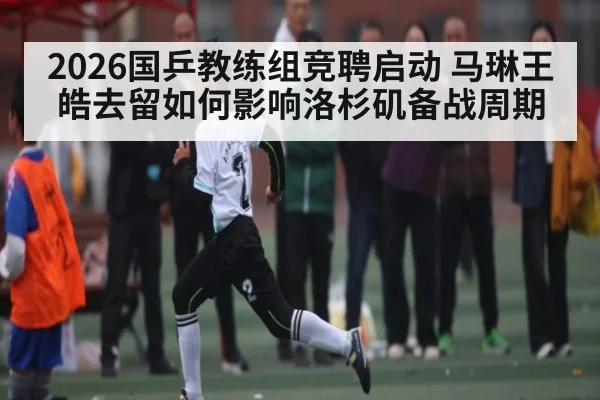 2026国乒教练组竞聘启动 马琳王皓去留如何影响洛杉矶备战周期