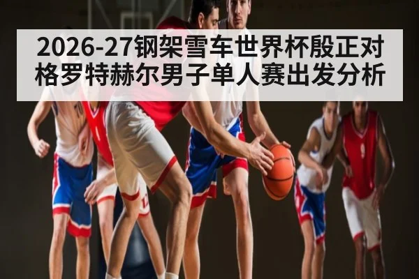 2026-27钢架雪车世界杯殷正对格罗特赫尔男子单人赛出发分析